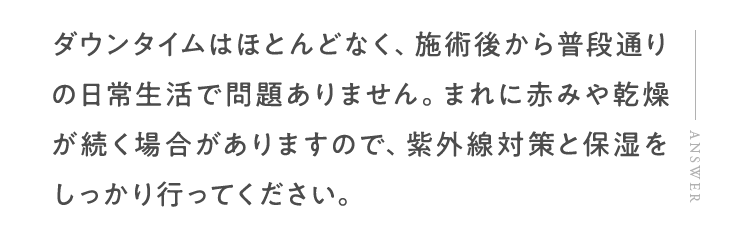 ダウンタイムはほとんどなく、施術後から普段通りの日常生活で問題ありません。